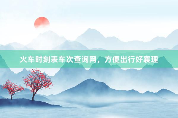 火车时刻表车次查询网，方便出行好襄理