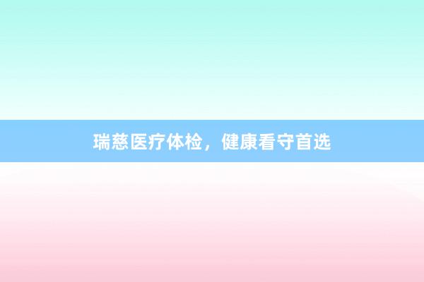 瑞慈医疗体检，健康看守首选